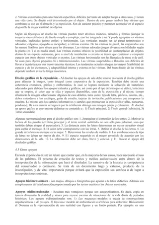 2. Vitrinas construidas para una función específica, difíciles por tanto de adaptar luego a otros usos, y tienen
una vida corta. Su diseño está determinado por el objeto . Dentro de este grupo también hay vitrinas que
combinan su uso en el almacén y la exposición. Son de carácter práctico y permiten acomodar en el espacio
disponible la mayor cantidad de objetos.
Según las tipologías de diseño las vitrinas pueden tener diversos modelos, tamaños y formas (aunque la
mayoría son rectilíneas); de diseño simple o complejo; con luz integrada o no. Y puede agruparse en vitrinas
verticales, inclinadas (como atriles) y horizontales. Las verticales pueden ser de pared (empotradas o
adosadas; colgadas, apoyadas o encajadas); o vitrinas exentas. De las vitrinas de pared, las empotradas son
las menos flexibles pero sirven para los dioramas. Las vitrinas adosadas juegan diversas posibilidades según
la planta (en T o en media cruz). Las vitrinas exentas ofrecen la posibilidad de contemplación de objetos
dentro de un espacio autónomo, pero a nivel de instalación o circuito se tienen que combinar o compartir
espacio con otros objetos verticales o exentos. Las vitrinas horizontales son las llamadas de mesa o de atril.
Se usan para objetos pequeños bi o tridimiensionales. Las vitrinas suspendidas o flotantes son difíciles de
llevar a la práctica por sus inconvenientes técnicos. Las tendencias actuales abogan por mayor flexibilidad de
espacio y de los elementos, y adaptabilidad interna y externa en las vitrinas. Del buen diseño de las vitrinas
depende también evitar la fatiga museística.

Diseño gráfico de la exposición - Al diseñar los apoyos de sala debe tenerse en cuenta el diseño gráfico
para afianzar la imagen, tanto integral como corporativa de la exposición. También debe existir una
coherencia cromática, gráfica y emblemática, lo cual se logrará mediante la selección de materiales
adecuados para elaborar los apoyos textuales y gráficos, así como por el tipo de letra que se utilice, la técnica
que se emplee, el color que se elija y espacios disponibles, sean de la exposición y al mismo tiempo
afianzarán la imagen seleccionada. Algunos de esos detalles, tales como: tipo de letra, gráficos, colores, etc.,
deben extenderse a los catálogos, guías de estudio, tarjetas de invitación, publicaciones que componen la
muestra. Lo mismo con los carteles informativos y carteles que promuevan la exposición (vallas, pancartas,
pendones), De esta manera se logrará que la exhibición obtenga una imagen propia y coherente. Al diseñar
un apoyo gráfico es conveniente delimitar su contenido a : 1) Título principal, 2) Título central (subtitulo), 3)
Texto secundario
Algunas recomendaciones para el diseño gráfico son: 1. Jerarquizar el contenido de los textos, 2. Motivar la
lectura de los paneles (el título principal y el texto central -subtítulo- no son sólo para informar, sino que
también deben atrapar al espectador), 3. La distancia entre las letras determinan un mayor atractivo visual
para captar el mensaje. 4. El color debe contraponerse con las letras. 5. Definir el diseño de las letras. 6. Lo
grande de la letra no siempre es lo mejor. 7. Determinar los niveles de medida. 8. Las combinaciones de tipo
de letras no deben ser mayor de dos. 9. E1 espacio requerido es el mayor permitido de acuerdo con las
dimensiones de la sala. 10. La información debe ser clara, breve y concisa. y 11. Buscar el apoyo del
diseñador gráfico.

4.5 Otros apoyos
En toda exposición existe un relato que contar que, en la mayoría de los casos, hace necesario el uso
de las palabras. El proceso de creación de textos y medios audiovisuales entra dentro de la
interpretación de la información que hará el diseñador. La narrativa de la historia es competencia
del conservador o comisario. Se trata de un documento largo y extenso, producto de la
investigación, y de vital importancia porque evitará que la exposición sea confusa o de lugar a
interpretaciones erróneas.
Apoyos bidimensionales - son mapas, dibujos o fotografías que ayudan a la labor didáctica. Además son
complementos de la información proporcionada por los textos escritos y los objetos mostrados.

Apoyos tridimensionales - Resultan más ventajosos porque son autoexplicativos. Es decir, copia en
tercera dimensión la realidad y sirven para recrear escenas de situaciones de la vida diaria de períodos
históricos. Los apoyos tridimensionales son: 1) Las maquetas: modelos a escala de construcciones
arquitectónicas o de paisajes. 2) Diorama: modelo de ambientación o artificios para ambientar. Básicamente
el Diorama es la representación de una realidad con figuras y un fondo pintado. Por ejemplo: en una

 