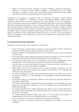 • Según las funciones históricas generales ya citadas (simbólica, comercial, documental y
estética), la exposición puede adquirir tipologías y presentaciones de los objetos
coincidentes con ellas, así como más o menos identificadas con los museos de las grandes
áreas del arte, la historia, la antropología o la ciencia y técnica.
Atendiendo a las categorías o caracteres desde la perspectiva del público receptor, pueden
calificarse como didácticas y no didácticas. Autores como Michael Belches (1991) prefieren
resumir las exposiciones en: emotivas, didácticas y de entretenimiento. Y, en “otras categorías”,
incluye las interactivas (que pueden modificar su presentación según la percepción que el diseñador
tenga de la respuesta del espectador), reactiva (la que automáticamente se pone en marcha delante
del visitante), dinámica (animadas por medios mecánicos u otros), centrada en el objeto ( cuando
éste tiene preponderancia sobre cualquier otro medio interpretativo), sistemática (organización de
los objetos según un modelo aceptado), temática (parte de una línea argumental y recurre a los
objetos para ilustrar el tema) y participativa (busca involucrar al visitante a través del sentido del
tacto). Las tipologías no son excluyentes y a menudo nos encontramos con exposiciones donde se
combinan categorías.
6. Condiciones técnicas necesarias
Parámetros a tener en cuenta, antes y durante la exposición, son:
• En la construcción se deben tener en cuenta los niveles apropiados de HR y temperatura
ambiente, proporcionando un aislamiento óptimo para los muros.
• Se debe contemplar la posibilidad de aislar las áreas de exposición por razones de seguridad
o conservación.
• Es necesario dejar espacio suficiente entre los elementos estructurales y los de la exposición
para permitir la inspección (control medioambiental, control incendios, etc)
• Hay que separar las áreas de acceso y de exposición para permitir la adaptación visual y
ambiental del visitante (control de la iluminación y condiciones medioambientales)
• Las salas deben ser seguras desde todos los puntos de vista -estructurales, funcionales y de
conservación- y tener un medio ambiente controlado.
• Debe señalarse un límite que permita estar en la sala un máximo de personas a la vez,
dependiendo este dato de la naturaleza del espacio de la exposición y de la capacidad del
sistema de aire acondicionado.
• Las áreas de exposición no deben estar dominadas por fuentes de luz natural, a no ser que
los niveles de radiación UV, de infrarrojos y la intensidad de la luz estén perfectamente
controlados.
• La humedad relativa y la temperatura ambiente en los espacios de exposición deberán ser
registradas e interpretadas.
• Los niveles de iluminación en las salas de exposición deberán ser los suficientes como para
proporcionar una adecuada visibilidad, y a la vez recomendables para la sensibilidad de los
objetos que expongan.
• Los niveles de radiación UV deberán mantenerse por debajo de los 75 microwatios/lumen.
Se utilizaran filtros apropiados para distintas fuentes de luz. Deberán existir sistemas de
bloqueo de la luz natural.
• Las vitrinas deberán iluminarse desde fuera, pero si la vitrina tiene luz incorporada el
compartimento de la luz debe estar separado del resto y bien ventilado.
• Es conveniente que los sistemas de iluminación sean de niveles múltiples.
• Todos los sistemas de iluminación deberán estar separados de los objetos y tener buena
ventilación.

 