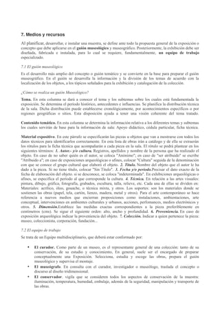 7. Medios y recursos
Al planificar, desarrollar, e instalar una muestra, se define ante todo la propuesta general de la exposición o
concepto que debe aplicarse en el guión museológico y museográfico. Posteriormente, la exhibición debe ser
diseñada, fabricada e instalada, para lo cual se requiere, fundamentalmente, un equipo de trabajo
especializado.
7.1 El guión museológico
Es el desarrollo más amplio del concepto o guión temático y se convierte en la base para preparar el guión
museográfico. En el guión se desarrolla la información y la división de los temas de acuerdo con la
localización de los objetos, a los tópicos señalados para la exhibición y catalogación de la colección.
¿Cómo se realiza un guión Museológico?
Tema. En esta columna se dará a conocer el tema y los subtemas sobre los cuales está fundamentada la
exposición. Se determina el período histórico, antecedentes e influencias. Se planifica la distribución técnica
de la sala. Dicha distribución puede establecerse cronológicamente, por acontecimientos específicos o por
regiones geográficas o sitios. Esta disposición ayuda a tener una visión coherente del tema tratado.
Contenido temático. En esta columna se determina la información relativa a los diferentes temas y subtemas
los cuales servirán de base para la información de sala: Apoyo didáctico, cédula particular, ficha técnica.
Material expositivo. En este párrafo se especificarán las piezas u objetos que van a mostrarse con todos los
datos técnicos para identificarlos correctamente. En esta lista de obras irán a catálogo y de ella se extraerán
los rótulos para la ficha técnica que acompañarán a cada pieza en la sala. El rótulo se podrá plantear en los
siguientes términos: 1. Autor.- y/o cultura. Registros, apellidos y nombre de la persona que ha realizado el
objeto. En caso de no saber quién es el autor, se coloca "Anónimo"; en caso de "ser atribuido" se escribe
"Atribuido a"; en caso de exposiciones arqueológicas o afines, colocar "Cultura" seguida de la denominación
con que se conoce el grupo cultural que elaboró el objeto. 2. Título. Nombre del objeto que el autor le ha
dado a la pieza. Si no tiene título, colocar "Sin Título". 3. Fecha y/o período.Precisar el dato exacto de la
fecha de elaboración del objeto. si se desconoce, se coloca "indeterminada". En exhibiciones arqueológicas o
afines, se especifica el período al que corresponde la cultura. 4. Técnica. En relación a las artes visuales:
pintura, dibujo, gráfica, fotografía, grabados, escultura, talla, relieve, etc. Cada una de ellas se dividen en:
Materiales: acrílico, óleo, gouache, o técnica mixta, y otros. Los soportes: son los materiales donde se
sostienen las obras (papel, tela, cartón, lienzo, madera, metal y otros). Para el arte contemporáneo se hace
referencia a nuevos medios que encierran proposiciones como instalaciones, ambientaciones, arte
conceptual, intervenciones en ambientes culturales y urbanos, acciones, perfomances, medios electrónicos y
otros. 5. Dimensión.Establece las medidas exactas correspondientes a la pieza preferiblemente en
centímetros (cms). Se sigue el siguiente orden: alto, ancho y profundidad. 6. Proveniencia. En caso de
exposición arqueológica indicar la proveniencia del objeto. 7. Colección. Indicar a quien pertenece la pieza:
museo, coleccionista, corporación, fundación...
7.2 El equipo de trabajo
Se trata de un Equipo multidisciplinario, que deberá estar conformado por:

•

•
•

El curador. Como parte de un museo, es el representante general de una colección: tanto de su
conservación, de su estudio y conocimiento, En general, suele ser el encargado de preparar
conceptualmente una Exposición. Selecciona, estudia y escoge las obras, prepara el guión
museológico y supervisa el montaje.
El museógrafo. En consulta con el curador, investigador o museólogo, traslada el concepto o
discurso al diseño tridimensional.
El conservador. vigila que se consideren todos los aspectos de conservación de la muestra:
iluminación, temperatura, humedad, embalaje, además de la seguridad, manipulación y transporte de
las obras.

 