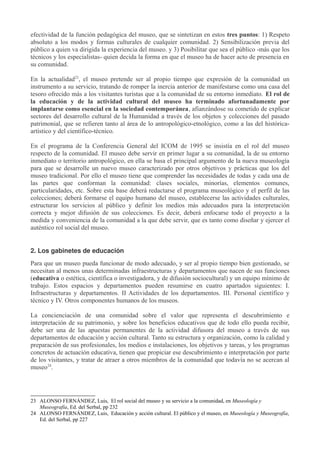 efectividad de la función pedagógica del museo, que se sintetizan en estos tres puntos: 1) Respeto
absoluto a los modos y formas culturales de cualquier comunidad. 2) Sensibilización previa del
público a quien va dirigida la experiencia del museo. y 3) Posibilitar que sea el público -más que los
técnicos y los especialistas- quien decida la forma en que el museo ha de hacer acto de presencia en
su comunidad.
En la actualidad23, el museo pretende ser al propio tiempo que expresión de la comunidad un
instrumento a su servicio, tratando de romper la inercia anterior de manifestarse como una casa del
tesoro ofrecido más a los visitantes turistas que a la comunidad de su entorno inmediato. El rol de
la educación y de la actividad cultural del museo ha terminado afortunadamente por
implantarse como esencial en la sociedad contemporánea, afianzándose su cometido de explicar
sectores del desarrollo cultural de la Humanidad a través de los objetos y colecciones del pasado
patrimonial, que se refieren tanto al área de lo antropológico-etnológico, como a las del históricaartístico y del científico-técnico.
En el programa de la Conferencia General del ICOM de 1995 se insistía en el rol del museo
respecto de la comunidad. El museo debe servir en primer lugar a su comunidad, la de su entorno
inmediato o territorio antropológico, en ella se basa el principal argumento de la nueva museología
para que se desarrolle un nuevo museo caracterizado por otros objetivos y prácticas que los del
museo tradicional. Por ello el museo tiene que comprender las necesidades de todas y cada una de
las partes que conforman la comunidad: clases sociales, minorías, elementos comunes,
particularidades, etc. Sobre esta base deberá redactarse el programa museológico y el perfil de las
colecciones; deberá formarse el equipo humano del museo, establecerse las actividades culturales,
estructurar los servicios al público y definir los medios más adecuados para la interpretación
correcta y mejor difusión de sus colecciones. Es decir, deberá enfocarse todo el proyecto a la
medida y conveniencia de la comunidad a la que debe servir, que es tanto como diseñar y ejercer el
auténtico rol social del museo.
2. Los gabinetes de educación
Para que un museo pueda funcionar de modo adecuado, y ser al propio tiempo bien gestionado, se
necesitan al menos unas determinadas infraestructuras y departamentos que nacen de sus funciones
(educativa o estética, científica o investigadora, y de difusión sociocultural) y un equipo mínimo de
trabajo. Estos espacios y departamentos pueden resumirse en cuatro apartados siguientes: I.
Infraestructuras y departamentos. II Actividades de los departamentos. III. Personal científico y
técnico y IV. Otros componentes humanos de los museos.
La concienciación de una comunidad sobre el valor que representa el descubrimiento e
interpretación de su patrimonio, y sobre los beneficios educativos que de todo ello pueda recibir,
debe ser una de las apuestas permanentes de la actividad difusora del museo a través de sus
departamentos de educación y acción cultural. Tanto su estructura y organización, como la calidad y
preparación de sus profesionales, los medios e instalaciones, los objetivos y tareas, y los programas
concretos de actuación educativa, tienen que propiciar ese descubrimiento e interpretación por parte
de los visitantes, y tratar de atraer a otros miembros de la comunidad que todavía no se acercan al
museo24.

23 ALONSO FERNÁNDEZ, Luis, El rol social del museo y su servicio a la comunidad, en Museología y
Museografía, Ed. del Serbal, pp 232
24 ALONSO FERNÁNDEZ, Luis, Educación y acción cultural. El público y el museo, en Museología y Museografía,
Ed. del Serbal, pp 227

 