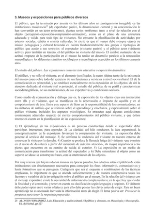 3. Museos y exposiciones para públicos diversos
El público, que ha terminado por asumir en los últimos años un protagonismo innegable en las
instituciones museísticas25 (de espectador pasivo, la dinamización cultural y su concienciación le
han convertido en un actor relevante), plantea serios problemas tanto a nivel de relación con el
objeto (percepción-exposición-comprensión-animación), como en el plano de una estructura
adecuada y válida para todo tipo de visitantes. No obstante la planificación de actividades por
estratos sociales, edades o niveles culturales, lo cierto es que el museo debe siempre ejercer su
misión pedagógica y cultural teniendo en cuenta fundamentalmente dos grupos o tipologías de
público que acude a sus servicios: el espectador (visitante pasivo) y el público actor (visitante
activo), pero también un tercero, el del público no visitante del museo. El cambio sustancial de su
actitud respecto de la participación en el museo ha tenido un desarrollo paralelo a la renovación
museológica y los diferentes cambios sociológicos y tecnológicos acaecidos en los últimos cuarenta
años.
El estudio del público. Las exposiciones como lección educativa o exposición dramática
El público, y no sólo el visitante, es el elemento justificador, la razón última tanto de la existencia
del museo como sobre todo del ejercicio de sus funciones y servicios a nivel sociocultural. El de la
comunicación es primordial, y se establece esencialmente en la exposición de los objetos; de ahí la
atención dedicada al visitante real o potencial, al estudio del público, de su perfil y características
sociodemográficas, de sus motivaciones, de sus expectativas y condiciones sociales.
Como medio de comunicación y diálogo que es, la exposición de los objetos crea una interacción
entre ella y el visitante, que se manifiesta en la repercusión o impacto de aquélla y en el
comportamiento de éste. Entra este aspecto de lleno en la responsabilidad de los comunicadores, en
los métodos de análisis que se realizan sobre el aprendizaje y enseñanza, y especialmente sobre el
público visitante, incluidos los aspectos psicológicos. Se extractan aquí algunas conclusiones
comúnmente admitidas respecto de ciertos comportamientos del público visitante, y que deben
tenerse en cuenta en la planificación de las exposiciones:
1) El aprendizaje en las exposiciones es un proceso constructivo donde el espectador debe
participar, interactuar, para aprender. 2) La claridad del hilo conductor, la idea argumental, la
conceptualización de la exposición favorecen la comprensión del visitante. La exposición debe
ponerse al servicio del mensaje. 3) Se confirma la tendencia del visitante en nuestro entorno de
comenzar la visita por la derecha. 4) Cuando se produce la llamada fatiga del visitante -que consiste
en el inicio de desinterés a partir del momento de máxima atención-, da mayor importancia a las
piezas que encuentra en su camino de salida al exterior. 5) La exposición es un medio de
comunicación para transformar la actitud del espectador. y 6) Debe entenderse el objeto como un
soporte de ideas: se construyen frases, con la interrelación de los objetos.
Por muy reacios que hayan sido los museos en épocas pasadas, los estudios sobre el público de estas
instituciones son absolutamente necesarios para conseguir los fines informativos, comunicativos y
hasta formativos que se persiguen. Cualquiera que sea el esquema o combinación de las técnicas
empleadas, lo importante es que se atienda suficientemente y de manera comprensiva todos los
factores y variables de la investigación sobre el público en el museo. En la relación del visitante con
el mensaje expositivo existe la necesidad de información complementaria, en la que hay que cuidar
la finalidad y el contenido, y tener en cuenta su clasificación según lenguajes y sopones. El visitante
debe poder optar entre varias ofertas y para ello debe poseer las claves antes de elegir. Para un buen
aprendizaje no es adecuado leer toda la información antes de elegir. El lema podría ser: Provocar la
pregunta para tener la respuesta preparada.
25 ALONSO FERNÁNDEZ, Luis, Educación y acción cultural. El público y el museo, en Museología y Museografía,
Ed. del Serbal, pp 227

 