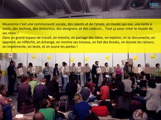 Museomix c’est une communauté sociale, des talents et de l’envie, un musée qui ose, une boîte à
outils, des technos, des amoureux, des designers, et des codeurs... Tout ça pour créer le musée de
ses rêves !
Dans un grand espace de travail, on montre, on partage des idées, on explore, on se documente, on
apprend, on réfléchit, on échange, on montre ses travaux, on fait des breaks, on écoute les retours,
on implémente, on teste, et on ouvre les portes !
People make museums
 