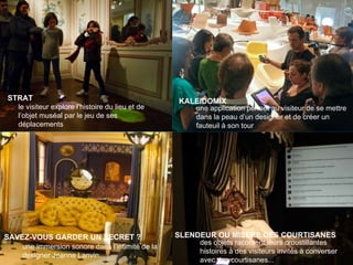 People make museums
STRAT
le visiteur explore l’histoire du lieu et de
l’objet muséal par le jeu de ses
déplacements
SLENDEUR OU MISERE DES COURTISANES
des objets racontent leurs croustillantes
histoires à des visiteurs invités à converser
avec des courtisanes...
SAVEZ-VOUS GARDER UN SECRET ?
une immersion sonore dans l’intimité de la
designer Jeanne Lanvin...
une application permet au visiteur de se mettre
dans la peau d’un designer et de créer un
fauteuil à son tour
KALEIDOMIX
 