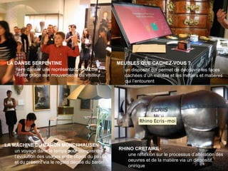 People make museums
RHINO CRETAIRE
LA MACHINE DU BARON MÜNCHHAUSEN
un voyage dans le temps pour comprendre
l’évolution des usages entre objets du passé
et du présent via le regard décalé du baron
une réflexion sur le processus d’altération des
oeuvres et de la matière via un dispositif
onirique
LA DANSE SERPENTINE
faire danser une représentation de Loie
Fuller grâce aux mouvements du visiteur...
MEUBLES QUE CACHEZ-VOUS ?
un dispositif qui permet de découvrir les faces
cachées d’un meuble et les métiers et matières
qui l’entourent
 
