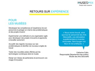 « Nous avons trouvé, ainsi
que tout le personnel des Arts
Décoratifs, une stimulation
supplémentaire à inventer,
renouveler, faire bouger nos
lieux et nos pratiques. »
Catherine Collin,
Responsable Département des publics,
Musée des Arts Décoratifs
Développer les compétences et l’expérience de son
personnel et partager en interne des problématiques
et des projets d’avenir
Expérimenter une méthode et une organisation agile
pour développer des projets innovants et apprendre
à travailler autrement
Accueillir des regards nouveaux sur ses
problématiques et identifier de nouveaux angles de
travail
Tester des nouvelles pistes offertes par les
technologies numériques dans le musée
Elargir son réseau de partenaires et promouvoir une
image d’innovation
POUR
LES MUSÉES
People make museums
RETOURS SUR EXPÉRIENCE
 