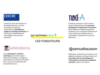 People make museums
@samuelbausson
Conduit par Yves-Armel Martin et
Christophe Monnet, ce centre
d’innovation numérique
expérimente et développe les
usages du numérique de demain. Ils
fournissent la bibliothèque de
technologies, ainsi que leurs
expertises.
Entreprise innovante, nod-A crée des
temps collaboratifs pour co-concevoir,
développer et implémenter l’innovation.
Marie-Noéline et Stéphanie Bacquère,
fondatrices ont co-designé l'événement et
toute l’équipe est impliquée dans la
coordination, l’identité et les outils de
fabrication
Webmaster au Museum de Toulouse, il est
également rédacteur du blog mixeum.net :
innovation dans les technologies de
l’information au service de la médiation
culturelle. Il gère le site web et
Julien développe la créativité
numérique par la mise en place
d'événements dédiés. Il enseigne la
vidéo web et est membre de Dorkobt
Paris. Il assure la coordination des
écosystèmes locaux.
@samuelbausson
qui sommes-nous ?
LES FONDATEURS
 