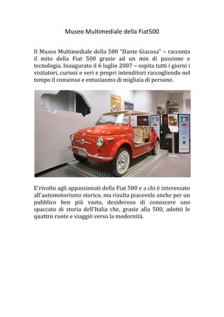 Museo Multimediale della Fiat500
Il Museo Multimediale della 500 “Dante Giacosa” – racconta
il mito della Fiat 500 grazie ad un mix di passione e
tecnologia. Inaugurato il 6 luglio 2007 – ospita tutti i giorni i
visitatori, curiosi e veri e propri intenditori raccogliendo nel
tempo il consenso e entusiasmo di migliaia di persone.
E'rivolto agli appassionati della Fiat 500 e a chi è interessato
all'automotorismo storico, ma risulta piacevole anche per un
pubblico ben più vasto, desideroso di conoscere uno
spaccato di storia dell’Italia che, grazie alla 500, adottò le
quattro ruote e viaggiò verso la modernità.
 