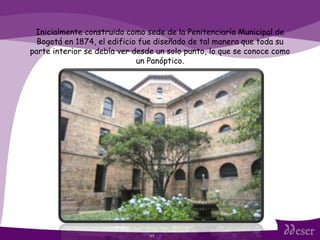 ITS Inicialmente construido como sede de la Penitenciaría Municipal de Bogotá en 1874, el edificio fue diseñado de tal manera que toda su parte interior se debía ver desde un solo punto, lo que se conoce como un Panóptico. 