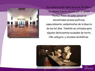 ITS Su construcción tomó cerca de 30 años y los planos fueron hechos por el danés Thomas Reed. En esta cárcel se encontraban presos políticos, especialmente combatientes de la Guerra de los mil días. También se utilizaba para algunos delincuentes acusados de hurto, riña callejera, y excesos alcohólicos.  