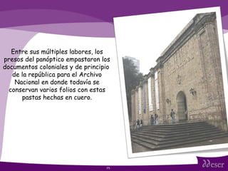 ITS Entre sus múltiples labores, los presos del panóptico empastaron los documentos coloniales y de principio  de la república para el Archivo Nacional en donde todavía se conservan varios folios con estas pastas hechas en cuero. 