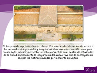 ITS El traspaso de la prisión al museo obedeció a la necesidad de excluir de la zona a los recuerdos desagradables y sangrientos almacenados en la edificación, pues para los años cincuenta el sector se había convertido en el centro de actividades de la ciudad. Curiosamente la inauguración del Museo tuvo que se postergada un año por los motines causados por la muerte de Gaitán. 