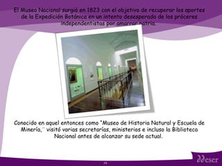 ITS El Museo Nacional surgió en 1823 con el objetivo de recuperar los aportes de la Expedición Botánica en un intento desesperado de los próceres independentistas por amarrar patria.  Conocido en aquel entonces como “Museo de Historia Natural y Escuela de Minería,¨ visitó varias secretarías, ministerios e incluso la Biblioteca Nacional antes de alcanzar su sede actual.  