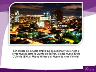 ITS Con el paso de los años amplió sus colecciones y dio origen a otros museos como la Quinta de Bolívar, la Casa museo 20 de Julio de 1810, el Museo Militar y el Museo de Arte Colonial. 