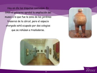 ITS Hoy en día las disputas continúan. En 1955 el gobierno aprobó la ampliación del museo a lo que fue la zona de los jardines traseros de la cárcel, pero el espacio otorgado está ocupado por dos colegios que se rehúsan a trasladarse. 