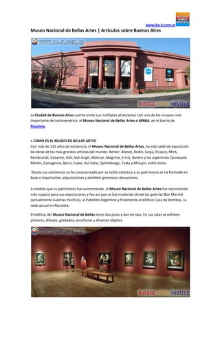 www.ba-h.com.ar

Museo Nacional de Bellas Artes | Artículos sobre Buenos Aires

La Ciudad de Buenos Aires cuenta entre sus múltiples atracciones con uno de los museos más
importante de Latinoamérica: el Museo Nacional de Bellas Artes o MNBA, en el barrio de
Recoleta.

+ COMO ES EL MUSEO DE BELLAS ARTES
Con más de 115 años de existencia, el Museo Nacional de Bellas Artes, ha sido sede de exposición
de obras de los más grandes artistas del mundo: Renoir, Manet, Rodin, Goya, Picasso, Miró,
Rembrandt, Cézanne, Dalí, Van Gogh, Matisse, Magritte, Ernst, Botero y los argentinos Quinquela
Martín, Castagnino, Berni, Fader, Xul Solar, Spilimbergo, Testa y Minujín, entre otros.
Desde sus comienzos se ha caracterizado por su estilo ecléctico y su patrimonio se ha formado en
base a importantes adquisiciones y también generosas donaciones.
A medida que su patrimonio fue aumentando, el Museo Nacional de Bellas Artes fue necesitando
más espacio para sus exposiciones y fue así que se fue mudando desde las galerías Bon Marché
(actualmente Galerías Pacífico), al Pabellón Argentino y finalmente al edificio Casa de Bombas, su
sede actual en Recoleta.
El edificio del Museo Nacional de Bellas tiene dos pisos y dos terraza. En sus salas se exhiben
pinturas, dibujos, grabados, esculturas y diversos objetos.

 