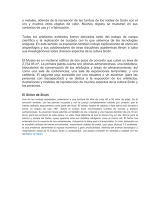y metales, además de la recreación de las tumbas de los nobles de Sicán con el
oro y muchos otros objetos de valor. Muchos objetos se muestran en sus
contextos de uso y / o fabricación.
Todos los artefactos exhibidos fueron derivados tanto del trabajo de campo
científico o la replicación de cuidado con lo que sabemos de las tecnologías
antiguas. En este sentido, la exposición también incluye explicaciones de cómo los
arqueólogos y sus colaboradores de otras disciplinas académicas llevan a cabo
sus investigaciones sobre diversos aspectos de la cultura Sicán.
El Museo es un moderno edificio de dos pisos de concreto que cubre un área de
2,734.05 m². La primera planta cuenta con oficinas administrativas, una biblioteca,
laboratorios de conservación de los artefactos y áreas de almacenamiento, así
como una sala de conferencias, una sala de exposiciones temporales, y una
cafetería. El segundo piso accesible por una escalera o un ascensor (para las
personas con discapacidad) y se dedica a la exposición de los artefactos,
ilustraciones y modelos de reproducción de muchos aspectos de la cultura Sicán y
las personas.
El Señor de Sicán
Una de las tumbas estudiadas, pertenecía a una hombre de élite de unos 40 a 50 años de edad. Se le
encontró sentado, con las piernas cruzadas y con el cuerpo completamente cubierto por cinabrio, que le
habían aplicado seguramente como parte del ritual. El cuerpo estaba de cabeza y ésta había sido forzada a
tomar un ángulo de casi 180°. Sobre el cuerpo lucía innumerables cuentas de concha y piedras
semipreciosas. Su atuendo incluía además un faldellín de oro, orejeras y una máscara también de oro. El oro
tenía, para los hombres de esta época, un valor ritual diferente al que le damos hoy en día. Servía para el
adorno y pompa del Señor, quien aparecía ante sus súbditos refulgente como el mismo sol. El Señor fue
enterrado con la mayoría de sus pertenencias, incluyendo la litera que lo transportaba. Lo más destacado es
la increíble cantidad de bienes encontrados, mayormente objetos de metal, cuyo peso alcanzó 1.2 toneladas,
lo que evidencia claramente la riqueza económica y gran productividad, además del avance tecnológico y
organización social de la Cultura Sicán o Lambayeque. Las piezas compiten en cantidad y calidad con las
del Señor de Sipán.
 
