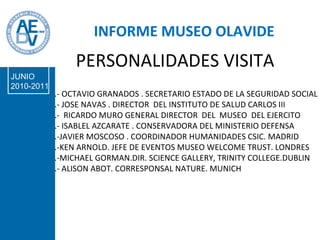 PERSONALIDADES VISITA .- OCTAVIO GRANADOS . SECRETARIO ESTADO DE LA SEGURIDAD SOCIAL .- JOSE NAVAS . DIRECTOR  DEL INSTITUTO DE SALUD CARLOS III .-  RICARDO MURO GENERAL DIRECTOR  DEL  MUSEO  DEL EJERCITO .- ISABLEL AZCARATE . CONSERVADORA DEL MINISTERIO DEFENSA .-JAVIER MOSCOSO . COORDINADOR HUMANIDADES CSIC. MADRID .-KEN ARNOLD. JEFE DE EVENTOS MUSEO WELCOME TRUST. LONDRES .-MICHAEL GORMAN.DIR. SCIENCE GALLERY, TRINITY COLLEGE.DUBLIN .- ALISON ABOT. CORRESPONSAL NATURE. MUNICH INFORME MUSEO OLAVIDE JUNIO 2010-2011 