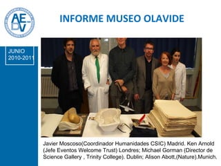 INFORME MUSEO OLAVIDE JUNIO 2010-2011 Javier Moscoso(Coordinador Humanidades CSIC) Madrid. Ken Arnold (Jefe Eventos Welcome Trust) Londres; Michael Gorman (Director de Science Gallery , Trinity College). Dublin; Alison Abott,(Nature).Munich.      5-5-2011 . 