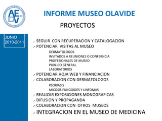 .- SEGUIR  CON RECUPERACION Y CATALOGACION .- POTENCIAR  VISITAS AL MUSEO DERMATOLOGOS INVITADOS A REUNIONES O CONFERNCIA PROFESIONALES DE MUSEO  PUBLICO GENERAL LABORATORIOS .- POTENCIAR HOJA WEB Y FINANCIACION .- COLABORACION CON DERMATOLOGOS PSORIASIS MICOSIS FUNGOIDES Y LINFOMAS .- REALIZAR EXPOSICIONES MONOGRAFICAS .- DIFUSION Y PROPAGANDA  .- COLABORACION CON  OTROS  MUSEOS .-  INTEGRACION EN EL MUSEO DE MEDICINA PROYECTOS INFORME MUSEO OLAVIDE JUNIO 2010-2011 