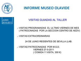 PROPUESTA  BORRADOR INFORME MUSEO OLAVIDE JUNIO 2010-2011 VISITAS GUIADAS AL TALLER .- VISITAS PROGRAMADAS  EL ULTIMO VIERNES DE MES ( PATROCINADAS  POR LA SECCION CENTRO DE AEDV) .- VISITAS EXTRAORDINARIAS 24 DE JUNIO REIDENTES DE SEVILLA (LAB.  .- VISITAS PATROCINADAS  POR M.S.D. VIERNES 27-5-2011 ( COMIDA Y VISITA, 300 €)  