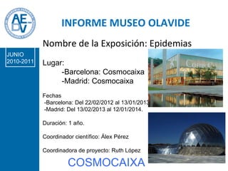 INFORME MUSEO OLAVIDE DR. Conde-Sala Nombre de la Exposición: Epidemias Lugar: -Barcelona: Cosmocaixa -Madrid: Cosmocaixa Fechas -Barcelona: Del 22/02/2012 al 13/01/2013  -Madrid: Del 13/02/2013 al 12/01/2014. Duración: 1 año. Coordinador científico: Álex Pérez Coordinadora de proyecto: Ruth López INFORME MUSEO OLAVIDE COSMOCAIXA JUNIO 2010-2011 
