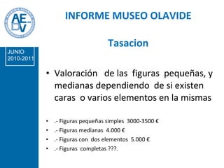 INFORME MUSEO OLAVIDE Tasacion Valoración  de las  figuras  pequeñas, y medianas dependiendo  de si existen caras  o varios elementos en la mismas .- Figuras pequeñas simples  3000-3500 € .- Figuras medianas  4.000 € .- Figuras con  dos elementos  5.000 € .- Figuras  completas ???. JUNIO 2010-2011 