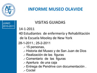 INFORME MUSEO OLAVIDE 28-1-2011.; 25-2-2011 .- 15 personas,  .- Historia del Museo y de San Juan de Dios .- Realización de las  figuras .- Comentario  de  las  figuras .- Apertura  de una caja .- Entrega de Pendrive con documentación . .- Coctel  14-1-2011 40 Estudiantes  de enfermería y Rehabilitación de la Escuela Mooley de New York  VISITAS GUIADAS JUNIO 2010-2011 