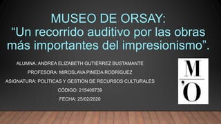 MUSEO DE ORSAY:
“Un recorrido auditivo por las obras
más importantes del impresionismo”.
ALUMNA: ANDREA ELIZABETH GUTIÉRREZ BUSTAMANTE
PROFESORA: MIROSLAVA PINEDA RODRÍGUEZ
ASIGNATURA: POLÍTICAS Y GESTIÓN DE RECURSOS CULTURALES
CÓDIGO: 215406739
FECHA: 25/02/2020
 