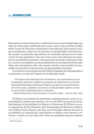 Guía Dis'08ok 4/12/08 11:31 Página 11
0
1.– INTRODUCCIÓN

Estas pautas de diseño interactivo y audiovisual tienen como finalidad lograr que
todas las futuras guías multimedia para museos sean lo más accesibles posibles
desde el punto de vista tanto comunicativo como funcional. Estas pautas se diri­
gen esencialmente a lograr que las personas con discapacidades sensoriales pue­
dan acceder en condiciones equivalentes a los contenidos expuestos en un museo
a través de estos dispositivos. Para ello el texto toma como referentes las norma­
tivas de accesibilidad nacionales e internacionales del mundo audiovisual y digi­
tal, y asume la necesidad de incorporar globalmente los principios del Diseño para
Todos, para interpretarlos sobre estos soportes móviles y para entender las nece­
sidades comunicativas de las personas con discapacidades sensoriales.
La Comisión no permanente para las Políticas Integrales de la Discapacidad en
su aportación a la mesa del Congreso de los Diputados señala
«EI Congreso de los Diputados insta al Gobierno a, que conjuntamente con las
Comunidades Autónomas, establecer un programa de colaboración con el Centro
Español del Subtitulado y Audiovisual (CESyA), para elaborar material de informa­
ción en los museos, adaptado a las personas con discapacidades auditivas y visua­
les, para facilitar el aprendizaje de sus contenidos».
(Boletín Oficial de las Cortes Generales 11 de abril de 2006. —Serie D. Núm. 369).
El CESyA, Centro Español de Subtitulado y Audiodescripción1
, asume la res­
ponsabilidad de cambiar esta realidad y crea en el año 2007 una nueva área de tra­
bajo dedicada a la Accesibilidad a los Museos y el Patrimonio. El CESyA es un cen­
tro dependiente del Real Patronato sobre Discapacidad, del Ministerio de Educa­
ción, Política Social y Deporte, que tiene como principales objetivos favorecer la
accesibilidad a la comunicación, especialmente en ámbitos como Internet, la te­
levisión, el teatro o el cine entre otros. Entre sus principales proyectos podemos
1
http://www.cesya.es
[11]

 