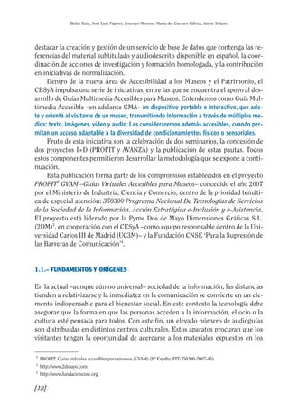 Guía Dis'08ok 4/12/08 11:31 Página 12
0
0
0
Belén Ruiz, José Luis Pajares, Lourdes Moreno, María del Carmen Gálvez, Jaime Solano
destacar la creación y gestión de un servicio de base de datos que contenga las re­
ferencias del material subtitulado y audiodescrito disponible en español, la coor­
dinación de acciones de investigación y formación homologada, y la contribución
en iniciativas de normalización.
Dentro de la nueva Área de Accesibilidad a los Museos y el Patrimonio, el
CESyA impulsa una serie de iniciativas, entre las que se encuentra el apoyo al des­
arrollo de Guías Multimedia Accesibles para Museos. Entendemos como Guía Mul­
timedia Accesible –en adelante GMA– un dispositivo portable e interactivo, que asis­
te y orienta al visitante de un museo, transmitiendo información a través de múltiples me­
dios: texto, imágenes, vídeo y audio. Las consideraremos además accesibles, cuando per­
mitan un acceso adaptable a la diversidad de condicionamientos físicos o sensoriales.
Fruto de esta iniciativa son la celebración de dos seminarios, la concesión de
dos proyectos I+D (PROFIT y AVANZA) y la publicación de estas pautas. Todos
estos componentes permitieron desarrollar la metodología que se expone a conti­
nuación.
Esta publicación forma parte de los compromisos establecidos en el proyecto
PROFIT2
GVAM –Guías Virtuales Accesibles para Museos– concedido el año 2007
por el Ministerio de Industria, Ciencia y Comercio, dentro de la prioridad temáti­
ca de especial atención: 350300 Programa Nacional De Tecnologías de Servicios
de la Sociedad de la Información. Acción Estratégica e-Inclusión y e-Asistencia.
El proyecto está liderado por la Pyme Dos de Mayo Dimensiones Gráficas S.L.
(2DM)3
, en cooperación con el CESyA –como equipo responsable dentro de la Uni­
versidad Carlos III de Madrid (UC3M)– y la Fundación CNSE ‘Para la Supresión de
las Barreras de Comunicación’4
.
1.1.– FUNDAMENTOS Y ORÍGENES
En la actual –aunque aún no universal– sociedad de la información, las distancias
tienden a relativizarse y la inmediatez en la comunicación se convierte en un ele­
mento indispensable para el bienestar social. En este contexto la tecnología debe
asegurar que la forma en que las personas acceden a la información, el ocio o la
cultura esté pensada para todos. Con este fin, un elevado número de audioguías
son distribuidas en distintos centros culturales. Estos aparatos procuran que los
visitantes tengan la oportunidad de acercarse a los materiales expuestos en los
2
PROFIT: Guías virtuales accesibles para museos (GVAM) (Nº Expdte: FIT-350300-2007-45).
3
http://www.2dmayo.com
4
http://www.fundacioncnse.org
[12]

 