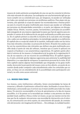 Guía Dis'08ok 4/12/08 11:31 Página 13
Guías multimedia accesibles. El museo para todos
museos de modo autónomo acompañados de una voz que les comenta la informa­
ción más relevante de cada pieza. Las audioguías son una herramienta ágil que pa­
recen cumplir con su cometido pero que, por desgracia, no pueden ser utilizadas
por todos, por ejemplo por personas con problemas auditivos. Para atajar este pa­
norama, este apartado se ocupa de exponer las recomendaciones o buenas prácti­
cas para la creación de guías multimedia para museos que puedan ser utilizadas
por personas con discapacidades sensoriales y, en parte, por algunas con discapa­
cidades físicas. Diseño, recursos, pautas, herramientas y principios de accesibili­
dad conjugarán de una manera organizada los pasos que han de seguirse para em­
prender el camino de la elaboración de una guía multimedia accesible para muse­
os. En el capítulo primero se describe la iniciativa de la cual parte esta investiga­
ción, cuáles son sus objetivos principales y la metodología seguida en su definición.
El capítulo dos se ocupa del estado de la cuestión, indicando cuáles son las inicia­
tivas más relevantes conocidas y su proyección de futuro. El punto tres analiza cuá­
les son las características más relevantes que definen una guía multimedia acce­
sible desde el punto de vista del software, mientras que el cuarto lo aplicará con
respecto al hardware y sus características ergonómicas. El capítulo quinto abor­
dará el entorno de los museos y la dependencia de las guías de la organización fí­
sica de sus espacios y de sus recursos de accesibilidad física. El capítulo siguien­
te, el sexto, pretende aportar algunas sugerencias para potenciar la usabilidad del
dispositivo y su capacidad de enriquecer la experiencia personal de la visita. El úl­
timo capítulo expone algunas funcionalidades que integradas en las guías multi­
media, favorcerán la percepción del museo como un foro abierto, un punto de en­
cuentro donde poder compartir cada entendimiento sobre los contenidos que ex­
pone, en línea con un entendimiento de la accesibilidad como participación uni­
versal y no sólo como acceso universal.
1.2.– MUSEOS PARA TODOS
Los museos, como instituciones culturales, tienen encomendadas las tareas de
conservar y difundir el patrimonio cultural de todos, facilitando el acceso físico e
intelectual, y procurando que el servicio sea el mejor posible para todos los ciuda­
danos. Un ejercicio recomendable a la hora de aproximarnos a la idea de museos
accesibles, es el de pensar en la necesidad que conduce a una persona con disca­
pacidad visual, auditiva o física a visitar un museo, ya que sus razones son las mis­
mas que las de cualquier otra persona: una necesidad de interacción con el entor­
no, de comunicación con otros sujetos, de conocimiento del pasado, de constata­
ción del presente o de imaginación del futuro… Sin embargo, la realidad transfor­
[13]
 