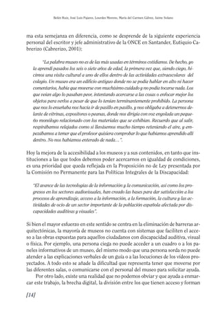 Guía Dis'08ok 4/12/08 11:31 Página 14
Belén Ruiz, José Luis Pajares, Lourdes Moreno, María del Carmen Gálvez, Jaime Solano
ma esta semejanza en diferencia, como se desprende de la siguiente experiencia
personal del escritor y jefe administrativo de la ONCE en Santander, Eutiquio Ca­
brerizo (Cabrerizo, 2001):
“La palabra museo no es de las más usadas en términos cotidianos. De hecho, yo
la aprendí pasados los seis o siete años de edad, la primera vez que, siendo ciego, hi­
cimos una visita cultural a uno de ellos dentro de las actividades extraescolares del
colegio. Un museo era un edificio antiguo donde no se podía hablar en alto ni hacer
comentarios, había que moverse con muchísimo cuidado y no podía tocarse nada. Los
que veían algo lo pasaban peor, intentando acercarse a las cosas o enfocar mejor los
objetos para verlos a pesar de que lo tenían terminantemente prohibido. La persona
que nos lo enseñaba nos hacía ir de pasillo en pasillo, y nos obligaba a detenernos de­
lante de vitrinas, expositores o peanas, donde nos dirigía con voz engolada un peque­
ño monólogo relacionado con los materiales que se exhibían. Recuerdo que al salir,
respirábamos relajados como si llevásemos mucho tiempo reteniendo el aire, y em­
pezábamos a temer que el profesor quisiera comprobar lo que habíamos aprendido allí
dentro. No nos habíamos enterado de nada…”.
Hoy la mejora de la accesibilidad a los museos y a sus contenidos, en tanto que ins­
tituciones a las que todos debemos poder acercarnos en igualdad de condiciones,
es una prioridad que queda reflejada en la Proposición no de Ley presentada por
la Comisión no Permanente para las Políticas Integrales de la Discapacidad:
“El avance de las tecnologías de la información y la comunicación, así como los pro­
gresos en los sectores audiovisuales, han creado las bases para dar satisfacción a los
procesos de aprendizaje, acceso a la información, a la formación, la cultura y las ac­
tividades de ocio de un sector importante de la población española afectada por dis­
capacidades auditivas y visuales”.
Si bien el mayor esfuerzo en este sentido se centra en la eliminación de barreras ar­
quitectónicas, la mayoría de museos no cuenta con sistemas que faciliten el acce­
so a las obras expuestas para aquellos ciudadanos con discapacidad auditiva, visual
o física. Por ejemplo, una persona ciega no puede acceder a un cuadro o a los pa­
neles informativos de un museo, del mismo modo que una persona sorda no puede
atender a las explicaciones verbales de un guía o a las locuciones de los vídeos pro­
yectados. A todo esto se añade la dificultad que representa tener que moverse por
las diferentes salas, o comunicarse con el personal del museo para solicitar ayuda.
Por otro lado, existe una realidad que no podemos obviar y que ayuda a enmar­
car este trabajo, la brecha digital, la división entre los que tienen acceso y forman
[14]
 