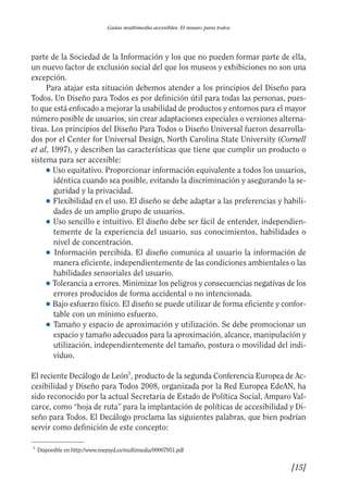 Guía Dis'08ok 4/12/08 11:31 Página 15
0
Guías multimedia accesibles. El museo para todos
parte de la Sociedad de la Información y los que no pueden formar parte de ella,
un nuevo factor de exclusión social del que los museos y exhibiciones no son una
excepción.
Para atajar esta situación debemos atender a los principios del Diseño para
Todos. Un Diseño para Todos es por definición útil para todas las personas, pues­
to que está enfocado a mejorar la usabilidad de productos y entornos para el mayor
número posible de usuarios, sin crear adaptaciones especiales o versiones alterna­
tivas. Los principios del Diseño Para Todos o Diseño Universal fueron desarrolla­
dos por el Center for Universal Design, North Carolina State University (Cornell
et al, 1997), y describen las características que tiene que cumplir un producto o
sistema para ser accesible:
● 	Uso equitativo. Proporcionar información equivalente a todos los usuarios,
idéntica cuando sea posible, evitando la discriminación y asegurando la se­
guridad y la privacidad.
● 	Flexibilidad en el uso. El diseño se debe adaptar a las preferencias y habili­
dades de un amplio grupo de usuarios.
● 	Uso sencillo e intuitivo. El diseño debe ser fácil de entender, independien­
temente de la experiencia del usuario, sus conocimientos, habilidades o
nivel de concentración.
● 	Información percibida. El diseño comunica al usuario la información de
manera eficiente, independientemente de las condiciones ambientales o las
habilidades sensoriales del usuario.
● Tolerancia a errores. Minimizar los peligros y consecuencias negativas de los
errores producidos de forma accidental o no intencionada.
● Bajo esfuerzo físico. El diseño se puede utilizar de forma eficiente y confor­
table con un mínimo esfuerzo.
● 	Tamaño y espacio de aproximación y utilización. Se debe promocionar un
espacio y tamaño adecuados para la aproximación, alcance, manipulación y
utilización, independientemente del tamaño, postura o movilidad del indi­
viduo.
El reciente Decálogo de León5
, producto de la segunda Conferencia Europea de Ac­
cesibilidad y Diseño para Todos 2008, organizada por la Red Europea EdeAN, ha
sido reconocido por la actual Secretaria de Estado de Política Social, Amparo Val­
carce, como “hoja de ruta” para la implantación de políticas de accesibilidad y Di­
seño para Todos. El Decálogo proclama las siguientes palabras, que bien podrían
servir como definición de este concepto:
5
Disponible en http://www.mepsyd.es/multimedia/00007951.pdf
[15]

 
