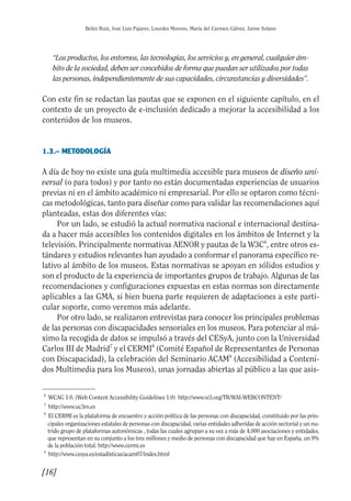 Guía Dis'08ok 4/12/08 11:31 Página 16
0
0
0
0
Belén Ruiz, José Luis Pajares, Lourdes Moreno, María del Carmen Gálvez, Jaime Solano
“Los productos, los entornos, las tecnologías, los servicios y, en general, cualquier ám­
bito de la sociedad, deben ser concebidos de forma que puedan ser utilizados por todas
las personas, independientemente de sus capacidades, circunstancias y diversidades”.
Con este fin se redactan las pautas que se exponen en el siguiente capítulo, en el
contexto de un proyecto de e-inclusión dedicado a mejorar la accesibilidad a los
contenidos de los museos.
1.3.– METODOLOGÍA
A día de hoy no existe una guía multimedia accesible para museos de diseño uni­
versal (o para todos) y por tanto no están documentadas experiencias de usuarios
previas ni en el ámbito académico ni empresarial. Por ello se optaron como técni­
cas metodológicas, tanto para diseñar como para validar las recomendaciones aquí
planteadas, estas dos diferentes vías:
Por un lado, se estudió la actual normativa nacional e internacional destina­
da a hacer más accesibles los contenidos digitales en los ámbitos de Internet y la
televisión. Principalmente normativas AENOR y pautas de la W3C6
, entre otros es­
tándares y estudios relevantes han ayudado a conformar el panorama específico re­
lativo al ámbito de los museos. Estas normativas se apoyan en sólidos estudios y
son el producto de la experiencia de importantes grupos de trabajo. Algunas de las
recomendaciones y configuraciones expuestas en estas normas son directamente
aplicables a las GMA, si bien buena parte requieren de adaptaciones a este parti­
cular soporte, como veremos más adelante.
Por otro lado, se realizaron entrevistas para conocer los principales problemas
de las personas con discapacidades sensoriales en los museos. Para potenciar al má­
ximo la recogida de datos se impulsó a través del CESyA, junto con la Universidad
Carlos III de Madrid7
y el CERMI8
(Comité Español de Representantes de Personas
con Discapacidad), la celebración del Seminario ACAM9
(Accesibilidad a Conteni­
dos Multimedia para los Museos), unas jornadas abiertas al público a las que asis­
6
WCAG 1.0. (Web Content Accessibility Guidelines 1.0) http://www.w3.org/TR/WAI-WEBCONTENT/
7
http://www.uc3m.es
8
El CERMI es la plataforma de encuentro y acción política de las personas con discapacidad, constituido por las prin­
cipales organizaciones estatales de personas con discapacidad, varias entidades adheridas de acción sectorial y un nu­
trido grupo de plataformas autonómicas , todas las cuales agrupan a su vez a más de 4.000 asociaciones y entidades,
que representan en su conjunto a los tres millones y medio de personas con discapacidad que hay en España, un 9%
de la población total. http://www.cermi.es
9
http://www.cesya.es/estadísticas/acam07/index.html
[16]

 
