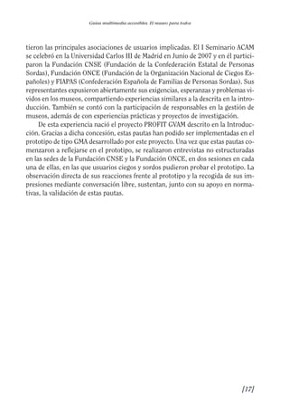 Guía Dis'08ok 4/12/08 11:31 Página 17
Guías multimedia accesibles. El museo para todos
tieron las principales asociaciones de usuarios implicadas. El I Seminario ACAM
se celebró en la Universidad Carlos III de Madrid en Junio de 2007 y en él partici­
paron la Fundación CNSE (Fundación de la Confederación Estatal de Personas
Sordas), Fundación ONCE (Fundación de la Organización Nacional de Ciegos Es­
pañoles) y FIAPAS (Confederación Española de Familias de Personas Sordas). Sus
representantes expusieron abiertamente sus exigencias, esperanzas y problemas vi­
vidos en los museos, compartiendo experiencias similares a la descrita en la intro­
ducción. También se contó con la participación de responsables en la gestión de
museos, además de con experiencias prácticas y proyectos de investigación.
De esta experiencia nació el proyecto PROFIT GVAM descrito en la Introduc­
ción. Gracias a dicha concesión, estas pautas han podido ser implementadas en el
prototipo de tipo GMA desarrollado por este proyecto. Una vez que estas pautas co­
menzaron a reflejarse en el prototipo, se realizaron entrevistas no estructuradas
en las sedes de la Fundación CNSE y la Fundación ONCE, en dos sesiones en cada
una de ellas, en las que usuarios ciegos y sordos pudieron probar el prototipo. La
observación directa de sus reacciones frente al prototipo y la recogida de sus im­
presiones mediante conversación libre, sustentan, junto con su apoyo en norma­
tivas, la validación de estas pautas.
[17]

 