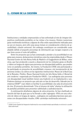 Guía Dis'08ok 4/12/08 11:31 Página 19
2.– ESTADO DE LA CUESTIÓN

Instituciones y entidades empresariales se han enfrentado al reto de integrar dis­
positivos multimedia portátiles en las visitas a los museos. Existen numerosas
guías multimedia turísticas y algunas de ellas están especialmente indicadas para
su uso en museos, pero sólo unas pocas toman en consideración criterios de ac­
cesibilidad y diseño universal. Sin embargo constituyen un considerable coste
añadido debido al pequeño porcentaje de información que recogen respecto a la
que tiene acceso el resto del público.
Entre los proyectos que ya han comenzado a atender a la accesibilidad en sus
guías para museos, destacaremos iniciativas como las emprendidas desde el Museo
Nacional Centro de Arte Reina Sofía de Madrid o el Guggenheim de Bilbao, entre
otras, que han producido y puesto a disposición de los visitantes guías en Braille
y vídeos en lengua de signos para personas con discapacidad auditiva, que pueden
verse en pantallas portátiles. Así mismo, la Fundación CNSE está participando y
ha participado en proyectos de accesibilidad a museos y de incorporación de las
personas sordas a la cultura en las siguientes instituciones: Museo de la Real Casa
de la Moneda y Timbre, Museo Nacional Centro de Arte Reina Sofía y I Bienal de
arte moderno –organizada por Fundación ONCE–. Las audioguías para personas
con discapacidad visual también tienen una tradición en su implantación y uso.
Podemos destacar un proyecto que está aún en fase de desarrollo, liderado por la
empresa CEIAF10
cuyo objeto es facilitar la accesibilidad a las salas de proyección
de cine. El proyecto denominado “Cine al alcance de todos” plantea la utilización
de pantallas portátiles para presentar subtitulado y audiodescripción.
A continuación detallamos algunos de estos proyectos. Se han clasificado en
función del tipo de guía que se ha llevado a cabo: signoguía –PDA con una colec­
ción de vídeos en lengua de signos–, audioguía con audiodescripciones para per­
sonas con discapacidades visuales, GMA –prototipo multimedia universal–.
10
CEIAF, Centro Español de Integración Audiovisual (es una sociedad limitada especializada en servicios de accesibi­
lidad audiovisual).
[19]

 