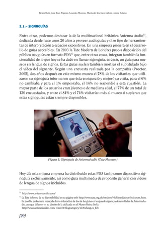 Guía Dis'08ok 12/12/08 11:30 Página 20
Belén Ruiz, José Luis Pajares, Lourdes Moreno, María del Carmen Gálvez, Jaime Solano
2.1.– SIGNOGUÍAS
Entre otras, podemos destacar la de la multinacional británica Antenna Audio11
,
dedicada desde hace unos 20 años a proveer audioguías y otro tipo de herramien­
tas de interpretación a espacios expositivos. Es una empresa pionera en el desarro­
llo de guías accesibles. En 2003 la Tate Modern de Londres puso a disposición del
público sus guías en formato PDA12
que, entre otras cosas, integran también la fun­
cionalidad de lo que hoy se ha dado en llamar signoguía, es decir, un guía para mu­
seos en lengua de signos. Estas guías suelen también mostrar el subtitulado bajo
el vídeo del signante. Según una encuesta realizada por la compañía (Proctor,
2005), dos años después en este mismo museo el 78% de los visitantes que utili­
zaron su signoguía informaron que ésta enriqueció y mejoró su visita, para el 6%
no cambiaba y para el 1% empeoraba, el 14% no respondió a esta cuestión. La
mayor parte de los usuarios eran jóvenes o de mediana edad, el 77% de un total de
130 encuestados, y entre el 84% y el 74% visitarían más al museo si supieran que
estas signoguías están siempre disponibles.
Figura 1: Signoguía de AntennaAudio (Tate Museum)
Hoy día esta misma empresa ha distribuido estas PDA tanto como dispositivo sig­
noguía exclusivamente, así como guía multimedia de propósito general con vídeos
de lengua de signos incluidos.
11
http://www.antennaaudio.com/
12
La Tate informa de su disponibilidad en su página web: http://www.tate.org.uk/modern/Multimediatour/ bslctours. htm.
Es posible probar una reducida demo interactiva de dos de las guías en lengua de signos ya desarrolladas de AntennaAu­
dio, aunque difieren en su diseño de la utilizada en el Museo Reina Sofía:
http://www.antennaaudio.com/ content/blogcategory/13/84/lang,es_ES/
[20]

 