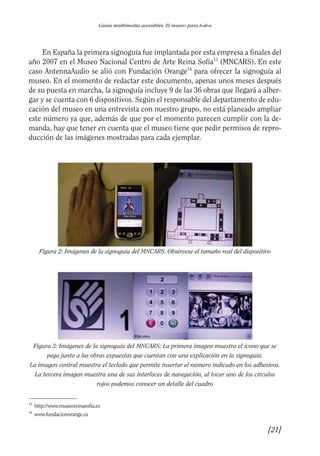 Guía Dis'08ok 4/12/08 11:31 Página 21
Guías multimedia accesibles. El museo para todos
En España la primera signoguía fue implantada por esta empresa a finales del
año 2007 en el Museo Nacional Centro de Arte Reina Sofía13
(MNCARS). En este
caso AntennaAudio se alió con Fundación Orange14
para ofrecer la signoguía al
museo. En el momento de redactar este documento, apenas unos meses después
de su puesta en marcha, la signoguía incluye 9 de las 36 obras que llegará a alber­
gar y se cuenta con 6 dispositivos. Según el responsable del departamento de edu­
cación del museo en una entrevista con nuestro grupo, no está planeado ampliar
este número ya que, además de que por el momento parecen cumplir con la de­
manda, hay que tener en cuenta que el museo tiene que pedir permisos de repro­
ducción de las imágenes mostradas para cada ejemplar.
Figura 2: Imágenes de la signoguía del MNCARS. Obsérvese el tamaño real del dispositivo
Figura 3: Imágenes de la signoguía del MNCARS: La primera imagen muestra el icono que se

pega junto a las obras expuestas que cuentan con una explicación en la signoguía. 

La imagen central muestra el teclado que permite insertar el número indicado en los adhesivos.

La tercera imagen muestra una de sus interfaces de navegación, al tocar uno de los círculos

rojos podemos conocer un detalle del cuadro

13
http://www.museoreinasofia.es
14
www.fundacionorange.es
[21]

 