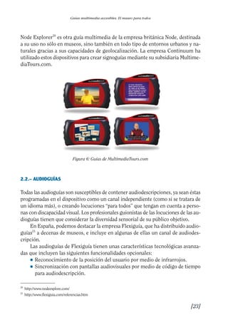 Guía Dis'08ok 4/12/08 11:31 Página 23
Guías multimedia accesibles. El museo para todos
Node Explorer20
es otra guía multimedia de la empresa británica Node, destinada
a su uso no sólo en museos, sino también en todo tipo de entornos urbanos y na­
turales gracias a sus capacidades de geolocalización. La empresa Continuum ha
utilizado estos dispositivos para crear signoguías mediante su subsidiaria Multime­
diaTours.com.
Figura 6: Guías de MultimediaTours.com
2.2.– AUDIOGUÍAS
Todas las audioguías son susceptibles de contener audiodescripciones, ya sean éstas
programadas en el dispositivo como un canal independiente (como si se tratara de
un idioma más), o creando locuciones “para todos” que tengan en cuenta a perso­
nas con discapacidad visual. Los profesionales guionistas de las locuciones de las au­
dioguías tienen que considerar la diversidad sensorial de su público objetivo.
En España, podemos destacar la empresa Flexiguía, que ha distribuido audio­
guías21
a decenas de museos, e incluye en algunas de ellas un canal de audiodes­
cripción.
Las audioguías de Flexiguía tienen unas características tecnológicas avanza­
das que incluyen las siguientes funcionalidades opcionales:
● Reconocimiento de la posición del usuario por medio de infrarrojos.
● 	Sincronización con pantallas audiovisuales por medio de código de tiempo
para audiodescripción.
20
http://www.nodeexplore.com/
21
http://www.flexiguia.com/referencias.htm
[23]

 