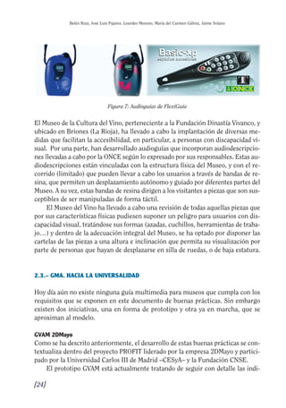 Guía Dis'08ok 4/12/08 11:31 Página 24
Belén Ruiz, José Luis Pajares, Lourdes Moreno, María del Carmen Gálvez, Jaime Solano
Figura 7: Audioguías de FlexiGuía
El Museo de la Cultura del Vino, perteneciente a la Fundación Dinastía Vivanco, y
ubicado en Briones (La Rioja), ha llevado a cabo la implantación de diversas me­
didas que facilitan la accesibilidad, en particular, a personas con discapacidad vi­
sual. Por una parte, han desarrollado audioguías que incorporan audiodescripcio­
nes llevadas a cabo por la ONCE según lo expresado por sus responsables. Estas au­
diodescripciones están vinculadas con la estructura física del Museo, y con el re­
corrido (limitado) que pueden llevar a cabo los usuarios a través de bandas de re­
sina, que permiten un desplazamiento autónomo y guiado por diferentes partes del
Museo. A su vez, estas bandas de resina dirigen a los visitantes a piezas que son sus­
ceptibles de ser manipuladas de forma táctil.
El Museo del Vino ha llevado a cabo una revisión de todas aquellas piezas que
por sus características físicas pudiesen suponer un peligro para usuarios con dis­
capacidad visual, tratándose sus formas (azadas, cuchillos, herramientas de traba­
jo…) y dentro de la adecuación integral del Museo, se ha optado por disponer las
cartelas de las piezas a una altura e inclinación que permita su visualización por
parte de personas que hayan de desplazarse en silla de ruedas, o de baja estatura.
2.3.– GMA. HACIA LA UNIVERSALIDAD
Hoy día aún no existe ninguna guía multimedia para museos que cumpla con los
requisitos que se exponen en este documento de buenas prácticas. Sin embargo
existen dos iniciativas, una en forma de prototipo y otra ya en marcha, que se
aproximan al modelo.
GVAM 2DMayo
Como se ha descrito anteriormente, el desarrollo de estas buenas prácticas se con­
textualiza dentro del proyecto PROFIT liderado por la empresa 2DMayo y partici­
pado por la Universidad Carlos III de Madrid –CESyA– y la Fundación CNSE.
El prototipo GVAM está actualmente tratando de seguir con detalle las indi­
[24]
 