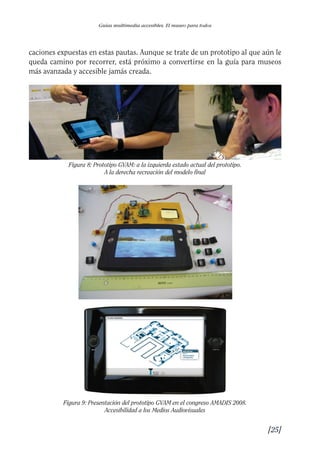 Guía Dis'08ok 4/12/08 11:31 Página 25
Guías multimedia accesibles. El museo para todos
caciones expuestas en estas pautas. Aunque se trate de un prototipo al que aún le
queda camino por recorrer, está próximo a convertirse en la guía para museos
más avanzada y accesible jamás creada.
Figura 8: Prototipo GVAM: a la izquierda estado actual del prototipo. 

A la derecha recreación del modelo final

Figura 9: Presentación del prototipo GVAM en el congreso AMADIS 2008.
Accesibilidad a los Medios Audiovisuales
[25]
 
