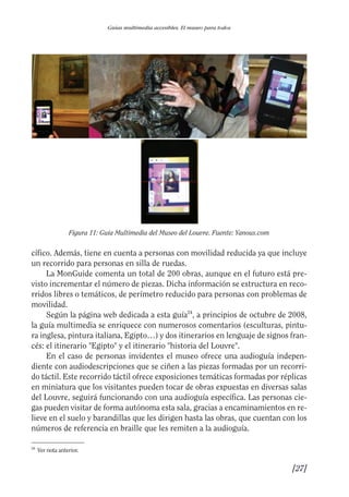 Guía Dis'08ok 4/12/08 11:32 Página 27
Guías multimedia accesibles. El museo para todos
Figura 11: Guía Multimedia del Museo del Louvre. Fuente: Yanous.com
cífico. Además, tiene en cuenta a personas con movilidad reducida ya que incluye
un recorrido para personas en silla de ruedas.
La MonGuide comenta un total de 200 obras, aunque en el futuro está pre­
visto incrementar el número de piezas. Dicha información se estructura en reco­
rridos libres o temáticos, de perímetro reducido para personas con problemas de
movilidad.
Según la página web dedicada a esta guía24
, a principios de octubre de 2008,
la guía multimedia se enriquece con numerosos comentarios (esculturas, pintu­
ra inglesa, pintura italiana, Egipto…) y dos itinerarios en lenguaje de signos fran­
cés: el itinerario "Egipto" y el itinerario "historia del Louvre".
En el caso de personas invidentes el museo ofrece una audioguía indepen­
diente con audiodescripciones que se ciñen a las piezas formadas por un recorri­
do táctil. Este recorrido táctil ofrece exposiciones temáticas formadas por réplicas
en miniatura que los visitantes pueden tocar de obras expuestas en diversas salas
del Louvre, seguirá funcionando con una audioguía específica. Las personas cie­
gas pueden visitar de forma autónoma esta sala, gracias a encaminamientos en re­
lieve en el suelo y barandillas que les dirigen hasta las obras, que cuentan con los
números de referencia en braille que les remiten a la audioguía.
24
Ver nota anterior.
[27]

 