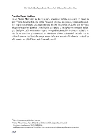 Guía Dis'08ok 4/12/08 11:32 Página 28
Belén Ruiz, José Luis Pajares, Lourdes Moreno, María del Carmen Gálvez, Jaime Solano
Prototipo Museo Marítimo
En el Museo Marítimo de Barcelona25
, Vodafone España presentó en mayo de
200726
una guía multimedia sobre PDA en 9 idiomas diferentes. Según este anun­
cio, se puso en marcha una segunda fase de esta colaboración, junto a la de Visual
Engineering como partner tecnológico, y se prevé la integración de vídeos de len­
gua de signos. Adicionalmente la guía recogerá información estadística sobre la vi­
sita de los usuarios y se centrará en mantener el contacto con el usuario tras su
visita al museo, mediante la recepción de información actualizada o de contenidos
adicionales en el teléfono móvil o en el e-mail.
25
http://www.museumaritimbarcelona.org
26
Canal PDA [en línea]. Mayo 2007 [ref. de 10 febrero 2008]. Disponible en Internet:
http://www. canalpda.com/ 2007/ 05/16/2956
vodafone+espana+museo+maritimo+barcelona+presentan+nuevo+sistema+informacion+comunic
[28]

 