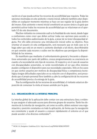 Guía Dis'08ok 4/12/08 11:32 Página 30
Belén Ruiz, José Luis Pajares, Lourdes Moreno, María del Carmen Gálvez, Jaime Solano
ración en el que pueda activar los recursos de accesibilidad que requiera. Todas las
opciones mostradas en este asistente o menú inicial, deberán también estar dispo­
nibles en cualquier momento mientras se hace un uso regular de la guía dentro
del museo. Este asistente o menú inicial constituirá un acceso único a la guía que
permitirá activar todos los recursos de accesibilidad que se relacionan en el apar­
tado 3.5 de este documento.
Muchos visitantes no conocerán cuál es la finalidad de este menú, dando lugar
a confusiones como creer que deben activar todas sus opciones para acceder a
todos los contenidos audiovisuales de la guía, a pesar de no tener discapacidad al­
guna. Por ello debe proveerse una introducción inicial sobre su objetivo. Para
orientar al usuario en esta configuración, será necesario que en todo caso se le
haga saber que está en un menú o asistente diseñado a tal efecto, describiéndole
en qué consiste cada recurso y cuáles son los objetivos que persiguen la disponi­
bilidad de los mismos.
Es manifiesto que mediante el enfrentamiento general y frecuente a disposi­
tivos universales por parte del público, crezca progresivamente su conciencia en
cuanto a la necesidad de este tipo de recursos. Al respecto y en el caso de usuarios
con discapacidades sensoriales, se verán reconfortados al ver que ellos mismos
pueden configurar el dispositivo para sus necesidades especiales. Sólo en los casos
en que ciertos usuarios por motivos de discapacidad física o competencia tecno­
lógica tengan dificultades especiales en su relación con el dispositivo, será proce­
dente que el propio personal lleve también a cabo la configuración de los recursos
de accesibilidad previa a la entrega de la guía.
Tras la configuración de los recursos de accesibilidad, el visitante estará en dis­
posición de comenzar la visita al museo asistido por la guía.
3.2.– ORGANIZACIÓN DE LA INTERFAZ PRINCIPAL
La interfaz global de la aplicación debe contar con una estructura clara y eviden­
te que asegure el adecuado acceso para diversos grupos de usuarios. Tanto los ele­
mentos de la interfaz de navegación, así como su estilo, deben sostener una orga­
nización y posición constantes en toda la aplicación, de forma que la navegación
sea consistente y ayude al usuario a conocer rápidamente el entorno en el que
puede acceder a los diversos contenidos28
.
28
WCAG 1.0, Navigation. Guidelines,13,14. http://www.w3.org/TR/WAI-WEBCONTENT/
[30]

 