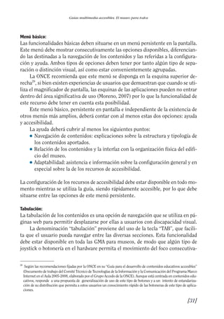 Guía Dis'08ok 4/12/08 11:32 Página 31
Guías multimedia accesibles. El museo para todos
Menú básico:
Las funcionalidades básicas deben situarse en un menú persistente en la pantalla.
Este menú debe mostrar consecutivamente las opciones disponibles, diferencian­
do las destinadas a la navegación de los contenidos y las referidas a la configura­
ción y ayuda. Ambos tipos de opciones deben tener por tanto algún tipo de sepa­
ración o distinción visual, así como estar convenientemente agrupadas.
La ONCE recomienda que este menú se disponga en la esquina superior de­
recha29
, si bien existen experiencias de usuarios que demuestran que cuando se uti­
liza el magnificador de pantalla, las esquinas de las aplicaciones pueden no entrar
dentro del área significativa de uso (Moreno, 2007) por lo que la funcionalidad de
este recurso debe tener en cuenta esta posibilidad.
Este menú básico, persistente en pantalla e independiente de la existencia de
otros menús más amplios, deberá contar con al menos estas dos opciones: ayuda
y accesibilidad.
La ayuda deberá cubrir al menos los siguientes puntos:
● 	Navegación de contenidos: explicaciones sobre la estructura y tipología de
los contenidos aportados.
● 	Relación de los contenidos y la interfaz con la organización física del edifi­
cio del museo.
● 	Adaptabilidad: asistencia e información sobre la configuración general y en
especial sobre la de los recursos de accesibilidad.
La configuración de los recursos de accesibilidad debe estar disponible en todo mo­
mento mientras se utiliza la guía, siendo rápidamente accesible, por lo que debe
situarse entre las opciones de este menú persistente.
Tabulación:
La tabulación de los contenidos es una opción de navegación que se utiliza en pá­
ginas web para permitir desplazarse por ellas a usuarios con discapacidad visual.
La denominación “tabulación” proviene del uso de la tecla “TAB”, que facili­
ta que el usuario pueda navegar entre las diversas secciones. Esta funcionalidad
debe estar disponible en toda las GMA para museos, de modo que algún tipo de
joystick o botonería en el hardware permita el movimiento del foco consecutiva­
29 	
Según las recomendaciones fijadas por la ONCE en su “Guía para el desarrollo de contenidos educativos accesibles”
(Documento de trabajo del Comité Técnico de Tecnologías de la Información y la Comunicación del Programa Marco
Internet en el Aula 2005-2008, elaborado por el Grupo Accedo de la ONCE). Aunque está centrada en contenidos edu­
cativos, responde a una propuesta de generalización de uso de este tipo de botones y a un intento de estandariza­
ción de su distribución que permita a estos usuarios un conocimiento rápido de las botoneras de este tipo de aplica­
ciones.
[31]

 
