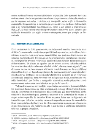 Guía Dis'08ok 4/12/08 11:32 Página 32
Belén Ruiz, José Luis Pajares, Lourdes Moreno, María del Carmen Gálvez, Jaime Solano
mente por las diferentes opciones disponibles en pantalla. Debe por tanto darse una
ordenación de tabulación predeterminada que tenga en cuenta la tabulación siem­
pre de izquierda a derecha, creándose una navegación lógica según la disposición
en pantalla. Se recomienda la inclusión de accesos directos mediante botonería fí­
sica a las funcionalidades más frecuentes, como la del acceso al menú básico
(WCAG)30
. El foco en una opción no podrá variarse sin previo aviso, a menos que
facilite la interacción con algún elemento emergente, como por ejemplo un for­
mulario.
3.3.– RECURSOS DE ACCESIBILIDAD
En el contexto de las GMA para museos, entendemos el término “recurso de acce­
sibilidad” como una herramienta que posibilita el acceso a los contenidos a deter­
minados usuarios. Los recursos de accesibilidad que podemos implementar en
una guía multimedia son diversos, en un futuro mejorables y ampliables en núme­
ro. Distinguimos diversos recursos de accesibilidad en función de las necesidades
de los usuarios. En el caso de aquellos que no tienen acceso a la banda auditiva,
los recursos disponibles deben ser: el subtitulado31
y la ventana de signado32
, y en
el caso de los que no tienen acceso a la banda visual, los recursos de accesibilidad
disponibles deben ser la audionavegación, la audiodescripción33
, magnificador y
modificador de contraste. Se recomendará también la inclusión de un recurso de
accesibilidad específico para personas con discapacidad física, denominado “ba­
rrido electrónico”, que facilita la navegación automática por la aplicación a través
con un menor número de movimientos por parte del usuario.
Todos estos recursos son también importantes para mejorar la accesibilidad a
los museos de las personas de edad avanzada, así como de otros grupos de usua­
rios. La incorporación de los recursos de accesibilidad que describiremos a conti­
nuación es indispensable para garantizar el acceso a los contenidos del museo al
mayor número posible de usuarios. Estos recursos deben ser configurables de
forma libre por todos los usuarios, para que independientemente de su condición
física y sensorial puedan hacer uso de ellos en cualquier momento en el supuesto
de que los considere una herramienta útil o que mejore la usabilidad del disposi­
tivo o de la propia aplicación.
30
WCAG 1.0, Guidelines, 13, 14. http://www.w3.org/TR/WAI-WEBCONTENT/
31 WCAG 1.0, Navigation. Guidelines, 1.3,1.4. http://www.w3.org/TR/WAI-WEBCONTENT/
32
WCAG 1.0, Navigation. Guidelines, 1.4. http://www.w3.org/TR/WAI-WEBCONTENT/
33
WCAG 1.0, Navigation. Guidelines, 1.3, 1.4 http://www.w3.org/TR/WAI-WEBCONTENT/
[32]

 