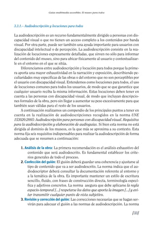 Guía Dis'08ok 4/12/08 11:32 Página 33
Guías multimedia accesibles. El museo para todos
3.3.1.– Audiodescripción y locuciones para todos
La audiodescripción es un recurso fundamentalmente dirigido a personas con dis­
capacidad visual o que no tienen un acceso completo a los contenidos por banda
visual. Por otra parte, puede ser también una ayuda importante para usuarios con
discapacidad intelectual o de percepción. La audiodescripción consiste en la rea­
lización de locuciones expresamente detalladas, que sirven no sólo para informar
del contenido del museo, sino para ubicar físicamente al usuario y contextualizar­
le en el entorno en el que se sitúa.
Diferenciamos entre audiodescripción y locución para todos porque la prime­
ra aporta una mayor exhaustividad en la narración y exposición, describiendo pe­
culiaridades muy específicas de las obras o del entorno que no son perceptibles por
el usuario con discapacidad visual. Entendemos como locuciones para todos, el uso
de locuciones comunes para todos los usuarios, de modo que se que garantice que
cualquier usuario reciba la misma información. Estas locuciones deben tener en
cuenta a las personas con discapacidad visual, de modo que incluyan descripcio­
nes formales de la obra, pero sin llegar a aumentar su peso excesivamente para que
también sean válidas para el resto de los usuarios.
A continuación realizamos un compendio de los principales puntos a tener en
cuenta en la realización de audiodescripciones recogidos en la norma UNE
153020:2005: Audiodescripción para personas con discapacidad visual. Requisitos
para la audiodescripción y elaboración de audioguías. Si bien esta norma no está
dirigida al dominio de los museos, es la que más se aproxima a su contexto. Esta
norma fija seis requisitos indispensables para realizar la audiodescripción de forma
adecuada que se resumen a continuación:
1. Análisis de la obra: La primera recomendación es el análisis exhaustivo del
contenido que será audiodescrito. Es fundamental establecer los crite­
rios generales de todo el proceso.
2. Confección del guión: El guión deberá guardar una coherencia y ajustarse al
tipo de contenido que va a ser audiodescrito. La norma indica que el au­
diodescriptor deberá consultar la documentación referente al entorno y
a la temática de la obra. Es importante mantener un estilo de escritura
sencillo, fluido, con frases de construcción directa, terminología especí­
fica y adjetivos concretos. La norma asegura que debe aplicarse la regla
espacio-temporal [...] respetarse los datos que aporta la imagen [...] y evi­
tar transmitir cualquier punto de vista subjetivo.
3. Revisión y corrección del guión: Las correcciones necesarias que se hagan ser­
virán para adecuar el guión a las normas de audiodescripción. La norma
[33]
 