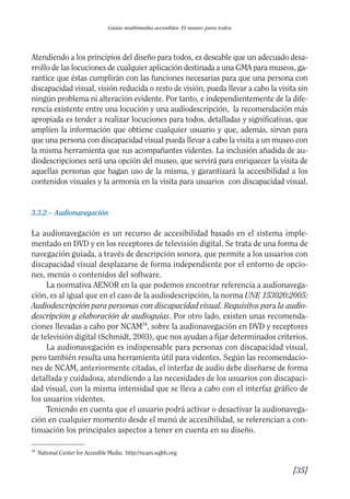 Guía Dis'08ok 4/12/08 11:32 Página 35
Guías multimedia accesibles. El museo para todos
Atendiendo a los principios del diseño para todos, es deseable que un adecuado desa­
rrollo de las locuciones de cualquier aplicación destinada a una GMA para museos, ga­
rantice que éstas cumplirán con las funciones necesarias para que una persona con
discapacidad visual, visión reducida o resto de visión, pueda llevar a cabo la visita sin
ningún problema ni alteración evidente. Por tanto, e independientemente de la dife­
rencia existente entre una locución y una audiodescripción, la recomendación más
apropiada es tender a realizar locuciones para todos, detalladas y significativas, que
amplíen la información que obtiene cualquier usuario y que, además, sirvan para
que una persona con discapacidad visual pueda llevar a cabo la visita a un museo con
la misma herramienta que sus acompañantes videntes. La inclusión añadida de au­
diodescripciones será una opción del museo, que servirá para enriquecer la visita de
aquellas personas que hagan uso de la misma, y garantizará la accesibilidad a los
contenidos visuales y la armonía en la visita para usuarios con discapacidad visual.
3.3.2.– Audionavegación
La audionavegación es un recurso de accesibilidad basado en el sistema imple­
mentado en DVD y en los receptores de televisión digital. Se trata de una forma de
navegación guiada, a través de descripción sonora, que permite a los usuarios con
discapacidad visual desplazarse de forma independiente por el entorno de opcio­
nes, menús o contenidos del software.
La normativa AENOR en la que podemos encontrar referencia a audionavega­
ción, es al igual que en el caso de la audiodescripción, la norma UNE 153020:2005:
Audiodescripción para personas con discapacidad visual. Requisitos para la audio­
descripción y elaboración de audioguías. Por otro lado, existen unas recomenda­
ciones llevadas a cabo por NCAM34
, sobre la audionavegación en DVD y receptores
de televisión digital (Schmidt, 2003), que nos ayudan a fijar determinados criterios.
La audionavegación es indispensable para personas con discapacidad visual,
pero también resulta una herramienta útil para videntes. Según las recomendacio­
nes de NCAM, anteriormente citadas, el interfaz de audio debe diseñarse de forma
detallada y cuidadosa, atendiendo a las necesidades de los usuarios con discapaci­
dad visual, con la misma intensidad que se lleva a cabo con el interfaz gráfico de
los usuarios videntes.
Teniendo en cuenta que el usuario podrá activar o desactivar la audionavega­
ción en cualquier momento desde el menú de accesibilidad, se referencian a con­
tinuación los principales aspectos a tener en cuenta en su diseño.
34
National Center for Accesible Media: http://ncam.wgbh.org
[35]

 