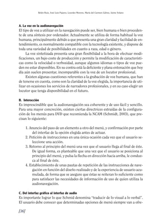 Guía Dis'08ok 4/12/08 11:32 Página 36
Belén Ruiz, José Luis Pajares, Lourdes Moreno, María del Carmen Gálvez, Jaime Solano
A. La voz en la audionavegación
El tipo de voz a utilizar en la navegación puede ser, bien humana o bien proceden­
te de una síntesis por ordenador. Actualmente se utiliza de forma habitual la voz
humana, principalmente debido a que presenta una gran claridad y facilidad de en­
tendimiento, es normalmente compatible con la tecnología existente, y dispone de
toda una variedad de posibilidades en cuanto a raza, edad o género.
La voz sintetizada presenta una gran flexibilidad a la hora de efectuar modi­
ficaciones, un bajo coste de producción y permite la modificación de característi­
cas como la velocidad o verbosidad, aunque algunos idiomas o tipos de voz pue­
den no estar disponibles. En su contra está la deficiente y plana entonación que hoy
día aún suelen presentar, incomparable con la voz de un locutor profesional.
Existen algunas cuestiones referentes a la grabación de voz humana, que han
de tenerse en cuenta, como son la claridad de la voz elegida, la importancia de uti­
lizar en ocasiones los servicios de narradores profesionales, y en su caso elegir un
locutor que tenga disponibilidad en el futuro.
B. Interacción
Es imprescindible que la audionavegación sea coherente y de uso fácil y sencillo.
Para una mayor concreción, existen ciertas directrices extraídas de la configura­
ción de los menús para DVD que recomienda la NCAM (Schmidt, 2003), que pre­
cisan lo siguiente:
1. Anuncio del paso de un elemento a otro del menú, y confirmación por parte
del interfaz de la opción elegida antes de actuar.
2. Petición de instrucciones en una única ocasión cada vez que el usuario se­
leccione una acción.
3. Retorno al principio del menú una vez que el usuario llega al final de éste.
De igual forma, es planteable que una vez que el usuario se posiciona al
principio del menú, y pulsa la flecha en dirección hacia arriba, le conduz­
ca al final de éste.
4. Establecimiento de unas pautas de repetición de las instrucciones de nave­
gación en función del diseño realizado y de la experiencia de usuario acu­
mulada, de forma que se asegure que éstas se reiteran lo suficiente como
para satisfacer las necesidades de información de uso de quien utiliza la
audionavegación.
C. Del interfaz gráfico al interfaz de audio
Es importante lograr lo que Schmid denomina “traducir de lo visual a lo verbal”.
El usuario debe conocer que determinadas opciones de menú siempre van a ofre­
[36]
 