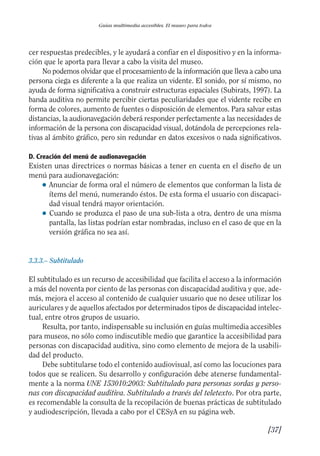 Guía Dis'08ok 4/12/08 11:32 Página 37
Guías multimedia accesibles. El museo para todos
cer respuestas predecibles, y le ayudará a confiar en el dispositivo y en la informa­
ción que le aporta para llevar a cabo la visita del museo.
No podemos olvidar que el procesamiento de la información que lleva a cabo una
persona ciega es diferente a la que realiza un vidente. El sonido, por sí mismo, no
ayuda de forma significativa a construir estructuras espaciales (Subirats, 1997). La
banda auditiva no permite percibir ciertas peculiaridades que el vidente recibe en
forma de colores, aumento de fuentes o disposición de elementos. Para salvar estas
distancias, la audionavegación deberá responder perfectamente a las necesidades de
información de la persona con discapacidad visual, dotándola de percepciones rela­
tivas al ámbito gráfico, pero sin redundar en datos excesivos o nada significativos.
D. Creación del menú de audionavegación
Existen unas directrices o normas básicas a tener en cuenta en el diseño de un
menú para audionavegación:
● 	Anunciar de forma oral el número de elementos que conforman la lista de
ítems del menú, numerando éstos. De esta forma el usuario con discapaci­
dad visual tendrá mayor orientación.
● 	Cuando se produzca el paso de una sub-lista a otra, dentro de una misma
pantalla, las listas podrían estar nombradas, incluso en el caso de que en la
versión gráfica no sea así.
3.3.3.– Subtitulado
El subtitulado es un recurso de accesibilidad que facilita el acceso a la información
a más del noventa por ciento de las personas con discapacidad auditiva y que, ade­
más, mejora el acceso al contenido de cualquier usuario que no desee utilizar los
auriculares y de aquellos afectados por determinados tipos de discapacidad intelec­
tual, entre otros grupos de usuario.
Resulta, por tanto, indispensable su inclusión en guías multimedia accesibles
para museos, no sólo como indiscutible medio que garantice la accesibilidad para
personas con discapacidad auditiva, sino como elemento de mejora de la usabili­
dad del producto.
Debe subtitularse todo el contenido audiovisual, así como las locuciones para
todos que se realicen. Su desarrollo y configuración debe atenerse fundamental­
mente a la norma UNE 153010:2003: Subtitulado para personas sordas y perso­
nas con discapacidad auditiva. Subtitulado a través del teletexto. Por otra parte,
es recomendable la consulta de la recopilación de buenas prácticas de subtitulado
y audiodescripción, llevada a cabo por el CESyA en su página web.
[37]
 
